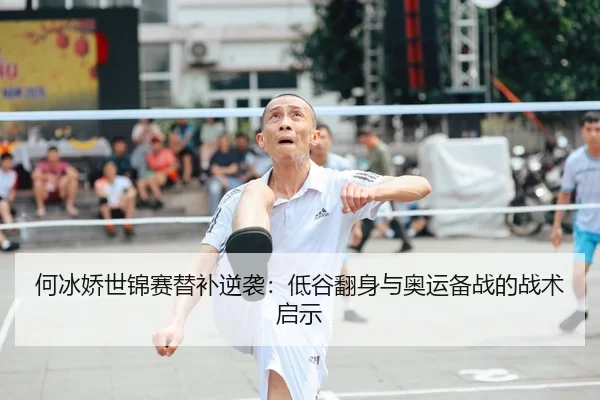 何冰娇世锦赛替补逆袭：低谷翻身与奥运备战的战术启示